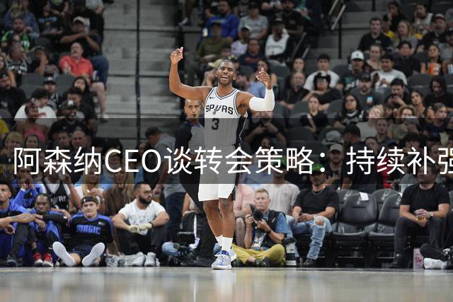 阿森纳CEO谈转会策略：持续补强，球员流动属常态
