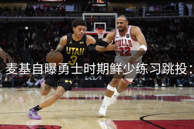麦基自曝勇士时期鲜少练习跳投：球队战术安排使然